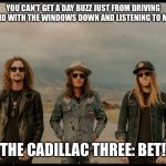 The Cadillac Three | YOU CAN’T GET A DAY BUZZ JUST FROM DRIVING AROUND WITH THE WINDOWS DOWN AND LISTENING TO MUSIC. THE CADILLAC THREE: BET! | image tagged in the cadillac three | made w/ Imgflip meme maker