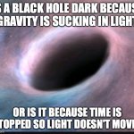 Black hole | IS A BLACK HOLE DARK BECAUSE GRAVITY IS SUCKING IN LIGHT OR IS IT BECAUSE TIME IS STOPPED SO LIGHT DOESN'T MOVE? | image tagged in black hole | made w/ Imgflip meme maker