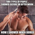 Shower before or after work? | TWO TYPES OF PEOPLE ... SHOWER BEFORE OR AFTER WORK; NOW I SHOWER WHEN BORED | image tagged in shower before or after work | made w/ Imgflip meme maker