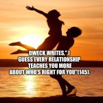 Relationship | DWECK WRITES," I 
GUESS EVERY RELATIONSHIP 
TEACHES YOU MORE
ABOUT WHO'S RIGHT FOR YOU"(145). | image tagged in relationship | made w/ Imgflip meme maker