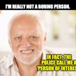 Hidden Pain Harold | I'M REALLY NOT A BORING PERSON. IN FACT, THE POLICE CALL ME A 'PERSON OF INTEREST' | image tagged in hidden pain harold | made w/ Imgflip meme maker