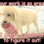 puppy math | Your work is so great, I need a calculator to figure it out! | image tagged in puppy math | made w/ Imgflip meme maker
