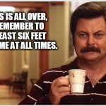 Ron Swanson Covid Six Feet | WHEN THIS IS ALL OVER, 
PLEASE REMEMBER TO 
STAY AT LEAST SIX FEET 
AWAY FROM ME AT ALL TIMES. | image tagged in ron swanson covid six feet | made w/ Imgflip meme maker