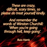 COVID-19 Kindness | These are crazy, difficult, scary times, so please do treat yourself kindly. And remember the
words of Winston Churchill: ‘When you’re going through hell, keep going’. Russ Harris | image tagged in kindness,winston churchill,covid-19,inspirational,scary,advice | made w/ Imgflip meme maker