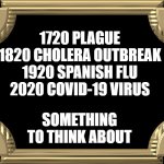 Plague Frame | 1720 PLAGUE
1820 CHOLERA OUTBREAK
1920 SPANISH FLU
2020 COVID-19 VIRUS; SOMETHING TO THINK ABOUT | image tagged in plague frame,memes,sad,reality,wow | made w/ Imgflip meme maker