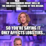 Cathy Newman | THE CORONAVIRUS MIGHT WELL BE THE GREATEST CHALLENGE OF THIS DECADE. SO YOU'RE SAYING IT ONLY AFFECTS LOBSTERS... THIS INTERVIEW TRULY IS THE 42 OF OUR TIMES... | image tagged in cathy newman | made w/ Imgflip meme maker