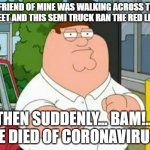Suddenly... Bam! | A FRIEND OF MINE WAS WALKING ACROSS THE STREET AND THIS SEMI TRUCK RAN THE RED LIGHT; THEN SUDDENLY... BAM!... HE DIED OF CORONAVIRUS. | image tagged in coronavirus,peter griffin | made w/ Imgflip meme maker