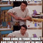Joey meme | YOUR DAD GOES TO GET MILK. YOUR LOOK IN YOUR FRIDGE AND FIND 18 GALLONS OF MILK | image tagged in joey meme | made w/ Imgflip meme maker