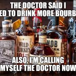 Bourbon Whiskey | THE DOCTOR SAID I NEED TO DRINK MORE BOURBON; ALSO, I'M CALLING MYSELF THE DOCTOR NOW | image tagged in bourbon whiskey | made w/ Imgflip meme maker