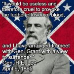 General Lee Surrenders Quote | “It would be useless and therefore cruel to provoke the further effusion of blood, and I have arranged to meet
with Gen. Grant with a view
to surrender.”
Gen. R.E. Lee
April 9, 1865 | image tagged in robert e lee,civil war,general grant,april 9,army of northern virgina,anv | made w/ Imgflip meme maker