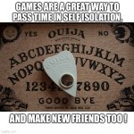 ouija board | GAMES ARE A GREAT WAY TO PASS TIME IN SELF ISOLATION, AND MAKE NEW FRIENDS TOO ! | image tagged in ouija board | made w/ Imgflip meme maker