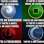 Avatar 4 nations | IF YOU'RE A GEMINI, LIBRA, OR AQUARIUS, IF YOU'RE A TAURUS, VIRGO, OR CAPRICORN, YOU'RE AN AIRBENDER; YOU'RE AN EARTHBENDER. IF YOU'RE A ARIES, LEO, OR SAGITTARIUS, IF YOU'RE A CANCER, SCORPIO, OR PISCES, YOU'RE A FIREBENDER. YOU'RE A WATERBENDER. | image tagged in avatar 4 nations | made w/ Imgflip meme maker