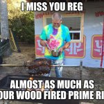 Reg | I MISS YOU REG; ALMOST AS MUCH AS YOUR WOOD FIRED PRIME RIB | image tagged in reg | made w/ Imgflip meme maker