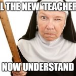 Angry Nun | ALL THE NEW 'TEACHERS'; NOW UNDERSTAND | image tagged in angry nun | made w/ Imgflip meme maker