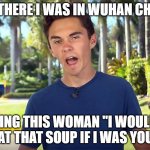 and there I was David Hogg | SO THERE I WAS IN WUHAN CHINA; TELLING THIS WOMAN "I WOULDN'T EAT THAT SOUP IF I WAS YOU" | image tagged in and there i was david hogg | made w/ Imgflip meme maker