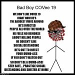 Have you met Bad Boy COVee 19? No, good! We don't like him | WE DON'T LIKE COVEE 19; RIGHT NOW HE'S THE BADDEST VIRUS AROUND; HE'S INFECTED PEOPLE ALL OVER THE WORLD; HE FEELS NO REMORSE ABOUT KILLING PEOPLE; HE DOESN'T LIKE SOCIAL DISTANCING; HE'S OUT TO INFECT YOUR DUMB-ASS IF YOU DON'T WATCH OUT; SO DON'T BE A DUMB-ASS! STAY SAFE... PRACTICE SOCIAL DISTANCING AND SHELTER AT HOME | image tagged in bad boy covee 19,bad boy covee 19 template,coronavirus,covid 19,vaccine,stay home | made w/ Imgflip meme maker