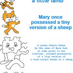 Mary had a little lamb | Mary had a little lamb; Mary once possessed a tiny version of a sheep; A young female human by the name of Mary had, at some point in her lifetime, claimed possession of a tiny version of a farm animal known as a sheep; Once upon a time, there was a young female human who went by the name of Mary. Mary once claimed ownership of a farm animal known as a sheep. She took very good care of the youthful version of that sheep, in which case, it was known as a lamb. The lamb was always in Mary's possession. | image tagged in increasingly verbose scratch | made w/ Imgflip meme maker