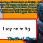 Thoth al Khem | 5G technology will broadcast at 60 GHz, which is the absorption spectrum of oxygen molecules, which means they can kill at a distance. At the molecular level, these frequencies affect the orbit of electrons, and that affects the ability of blood hemoglobin to bind with oxygen. If blood cannot hold oxygen, the result is death by suffocation. Thoth al Khem | image tagged in thoth al khem | made w/ Imgflip meme maker