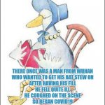 New Nursery Rhymes | THERE ONCE WAS A MAN FROM WUHAN
WHO WANTED TO GET HIS BAT STEW ON
AFTER HAVING HIS FILL
HE FELL QUITE ILL
HE COUGHED ON THE SCENE
SO BEGAN COVID19
AND THE WORLD WAS NEVER THE SAME. | image tagged in new nursery rhymes | made w/ Imgflip meme maker
