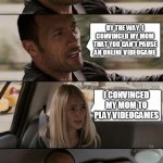 Videogames | I'M GOOD AT VIDEOGAMES; BY THE WAY, I CONVINCED MY MOM THAT YOU CAN'T PAUSE AN ONLINE VIDEOGAME; I CONVINCED MY MOM TO PLAY VIDEOGAMES | image tagged in the rock driving - extra conversation,videogames,the rock,car,funny,memes | made w/ Imgflip meme maker