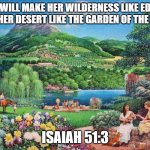 eden | HE WILL MAKE HER WILDERNESS LIKE EDEN, AND HER DESERT LIKE THE GARDEN OF THE LORD; ISAIAH 51:3 | image tagged in eden | made w/ Imgflip meme maker