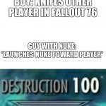 Destruction 100 | BOY: KNIFES OTHER PLAYER IN FALLOUT 76; GUY WITH NUKE: *LAUNCHES NUKE TOWARD PLAYER* | image tagged in destruction 100 | made w/ Imgflip meme maker