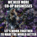 More Co-ops Needed | WE NEED MORE CO-OP BUSINESSES; LET'S WORK TOGETHER TO MAKE THE WORLD BETTER | image tagged in more co-ops needed | made w/ Imgflip meme maker