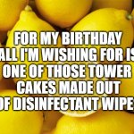 lemons | FOR MY BIRTHDAY ALL I'M WISHING FOR IS; ONE OF THOSE TOWER 
CAKES MADE OUT OF DISINFECTANT WIPES | image tagged in lemons | made w/ Imgflip meme maker