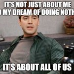 office space peter 1 | IT'S NOT JUST ABOUT ME AND MY DREAM OF DOING NOTHING; IT'S ABOUT ALL OF US | image tagged in office space peter 1 | made w/ Imgflip meme maker