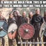 Vikings | THIS IS WHERE WE HOLD THEM; THIS IS WHERE WE FIGHT; THIS IS WHERE THEY DIE. THIS IS VIKINGS! Oh sorry. Mum's calling me for dinner. | image tagged in vikings | made w/ Imgflip meme maker