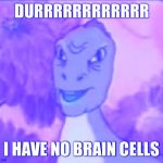 YEEEE | DURRRRRRRRRRRR; I HAVE NO BRAIN CELLS | image tagged in yeeee | made w/ Imgflip meme maker