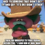 Growley Pete | WHEN YOU'RE TRYING TO BE NICE TO SOMEONE THAT DIDN'T GET TP, AND SAY: "IT'S OK I DIDN'T EITHER"; THEN YOU WHISPER TO YOUR FRIEND BESIDE YOU: " I SAW HIM AT WAL-MART AND TOOK HIS GROCERY CART FULL OF TP! " | image tagged in growley pete | made w/ Imgflip meme maker