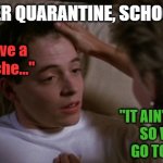 Ferries Bueller Sickness  | DAY 1 AFTER QUARANTINE, SCHOOL'S OPEN:; "Mom, I have a
stomach ache..."; "IT AIN'T THE 'RONA,
SO WE GOOD.
GO TO SCHOOL."; MR.JIGGYFLY
A.K.A.
THE MEME KING OF | image tagged in ferries bueller sickness,coronavirus,quarantine,school meme,kids,wuhan | made w/ Imgflip meme maker