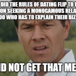 Mark Wahlburg confused | WHEN DID THE RULES OF DATING FLIP TO WHERE THE PERSON SEEKING A MONOGAMOUS RELATIONSHIP IS THE WEIRDO WHO HAS TO EXPLAIN THEIR BIZARRE FETISH; I DID NOT GET THAT MEMO | image tagged in mark wahlburg confused | made w/ Imgflip meme maker