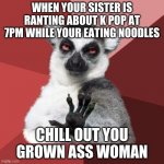 Chill Out Lemur | WHEN YOUR SISTER IS RANTING ABOUT K POP AT 7PM WHILE YOUR EATING NOODLES CHILL OUT YOU GROWN ASS WOMAN | image tagged in memes,chill out lemur | made w/ Imgflip meme maker