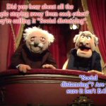 The Muppet's Waldorf & Statler | Did you hear about all the people staying away from each other? They're calling it "Social distancing". "Social distancing"? Are you sure it isn't B.O? | image tagged in the muppet's waldorf  statler | made w/ Imgflip meme maker