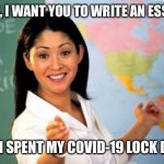 Teachers when school starts again | CLASS, I WANT YOU TO WRITE AN ESSAY ON; HOW I SPENT MY COVID-19 LOCK DOWN | image tagged in unhelpful teacher,essay,covid-19 | made w/ Imgflip meme maker