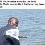 What the fu- | FBI: You're under arrest for tax fraud.
Me: That's impossible. I don't even pay taxes.
FBI: | image tagged in what the fu-,fbi,taxes,memes,funny,fraud | made w/ Imgflip meme maker