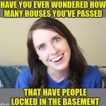 Overly Attached Girlfriend | HAVE YOU EVER WONDERED HOW
MANY HOUSES YOU'VE PASSED; THAT HAVE PEOPLE LOCKED IN THE BASEMENT | image tagged in overly attached girlfriend,memes,basement dweller,i wonder,first world problems,well yes but actually no | made w/ Imgflip meme maker
