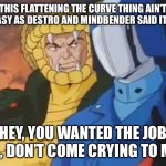 cobra commander and serpentor | THIS FLATTENING THE CURVE THING AIN’T AS EASY AS DESTRO AND MINDBENDER SAID IT’D BE; HEY, YOU WANTED THE JOB PAL, DON’T COME CRYING TO ME... | image tagged in cobra commander and serpentor | made w/ Imgflip meme maker