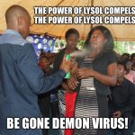 The Power of Christ Compels You | THE POWER OF LYSOL COMPELS YOU!
THE POWER OF LYSOL COMPELS YOU! BE GONE DEMON VIRUS! | image tagged in lysol,coronavirus,exorcist,memes,covid19,exorcism | made w/ Imgflip meme maker