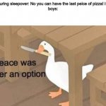 boys vs. girls | girls during sleepover: No you can have the last peice of pizza! i insist!
boys: | image tagged in peace was never an option | made w/ Imgflip meme maker