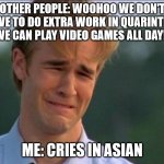 Cries in English | OTHER PEOPLE: WOOHOO WE DON'T HAVE TO DO EXTRA WORK IN QUARINTINE WE CAN PLAY VIDEO GAMES ALL DAY!! ME: CRIES IN ASIAN | image tagged in cries in english | made w/ Imgflip meme maker