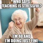 yassss grandma | WHO SAYS TEACHING IS STRESSFUL? I'M 40 AND I'M DOING JUST FINE | image tagged in yasssss grandma | made w/ Imgflip meme maker