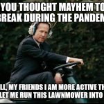 Mayhem Lawnmower | SO YOU THOUGHT MAYHEM TOOK A BREAK DURING THE PANDEMIC; WELL, MY FRIENDS I AM MORE ACTIVE THAN USUAL. JUST LET ME RUN THIS LAWNMOWER INTO YOUR HOUSE. | image tagged in mayhem lawnmower | made w/ Imgflip meme maker