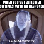 Talk to me... | WHEN YOU'VE TEXTED HER 30 TIMES, WITH NO RESPONSE | image tagged in you must contact me | made w/ Imgflip meme maker