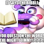 YOU QUESTION THE WORDS OF THE MIGHTY JIMMY!?!?!?!? | IT SAYS THE BIBBLE; YOU QUESTION THE WORDS OF THE MIGHTY JIMMY!?!?!?!?!? | image tagged in helpy | made w/ Imgflip meme maker