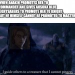 I guide others to a treasure I cannot possess | WHEN ANAKIN PROMOTES REX TO COMMANDER AND GIVES AHSOKA BLUE LIGHTSABERS TO PROMOTE HER TO KNIGHT. 
BUT HE HIMSELF CANNOT BE PROMOTED TO MASTER. | image tagged in star wars,clone wars,skywalker | made w/ Imgflip meme maker