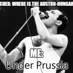 Under Prussia | HISTORY TEACHER: WHERE IS THE AUSTRO-HUNGARIAN EMPIRE? ME:; Under Prussia | image tagged in under insert,queen,music,history | made w/ Imgflip meme maker