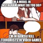 Boy Girl Texting | I'M A MODEL IN INSTAGRAM. WHAT DO YOU DO? I'M IN ARMY. I KILL TERRORISTS IN VIDEO GAMES. | image tagged in boy girl texting | made w/ Imgflip meme maker
